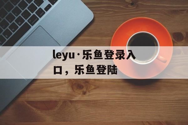 leyu·乐鱼登录入口，乐鱼登陆